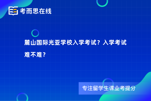 麓山国际光亚学校入学考试？入学考试难不难？