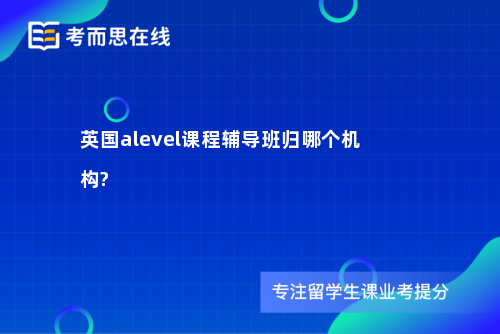 英国alevel课程辅导班归哪个机构?