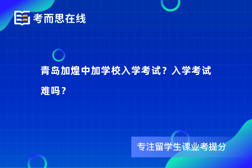 青岛加煌中加学校入学考试？入学考试难吗？