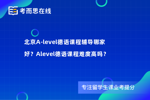 北京A-level德语课程辅导哪家好？Alevel德语课程难度高吗？